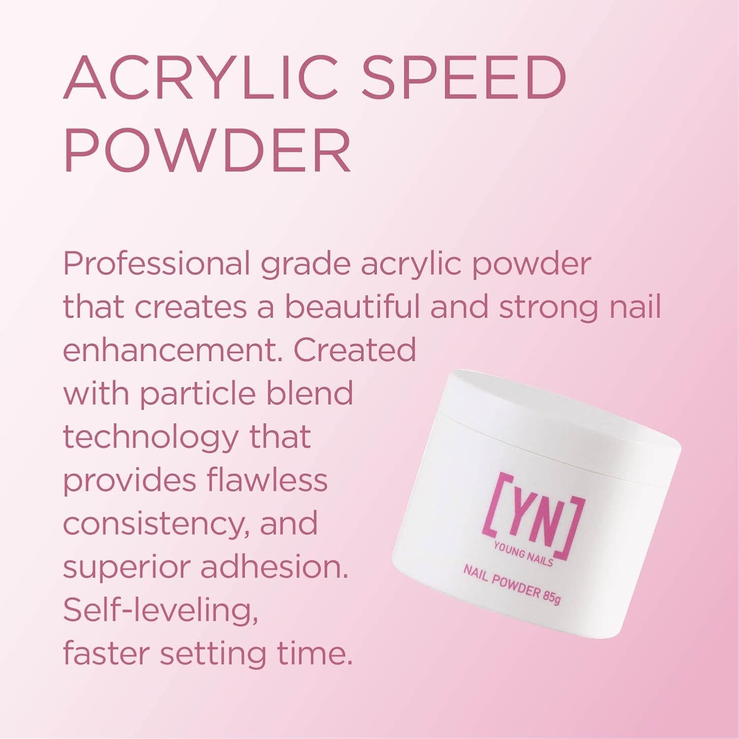 Acrylic Powders, Speed. Created for a Flawless Consistency and Superior Adhesion. Speed Powder Begins to Set in 60 Seconds. Available in 45 Gram, 85 Gram, and 660 Gram Gram Size Options